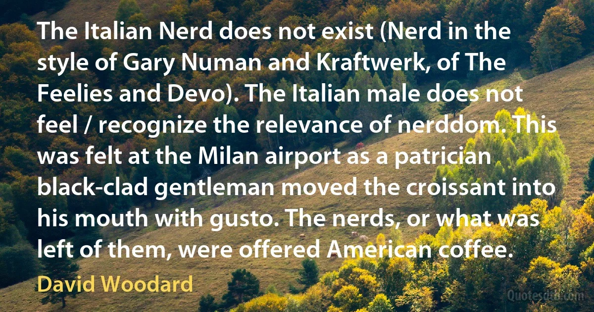 The Italian Nerd does not exist (Nerd in the style of Gary Numan and Kraftwerk, of The Feelies and Devo). The Italian male does not feel / recognize the relevance of nerddom. This was felt at the Milan airport as a patrician black-clad gentleman moved the croissant into his mouth with gusto. The nerds, or what was left of them, were offered American coffee. (David Woodard)