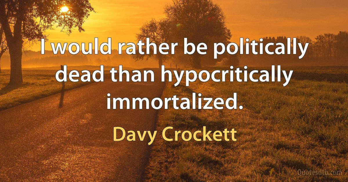 I would rather be politically dead than hypocritically immortalized. (Davy Crockett)