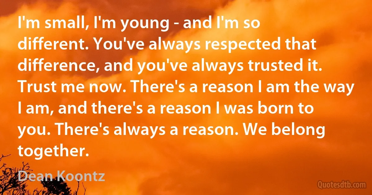 I'm small, I'm young - and I'm so different. You've always respected that difference, and you've always trusted it. Trust me now. There's a reason I am the way I am, and there's a reason I was born to you. There's always a reason. We belong together. (Dean Koontz)