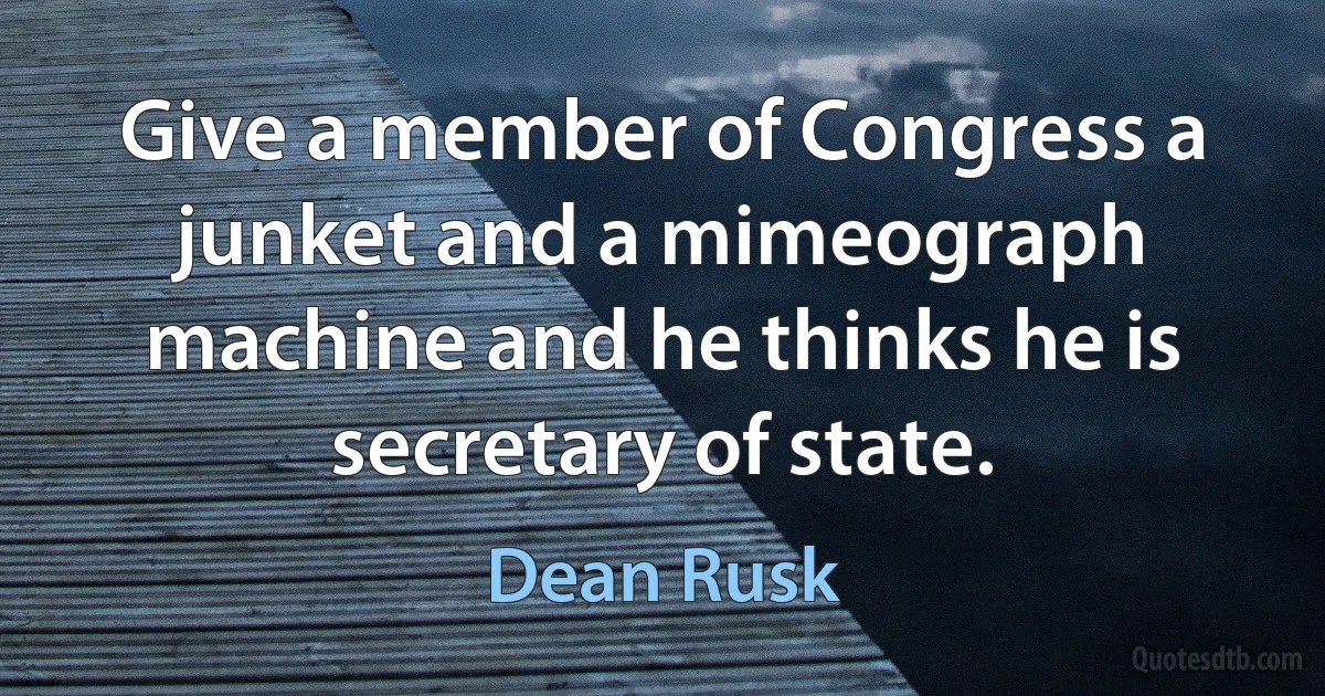 Give a member of Congress a junket and a mimeograph machine and he thinks he is secretary of state. (Dean Rusk)