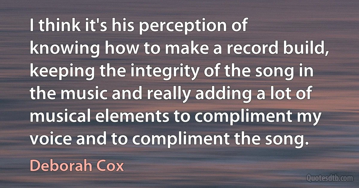 I think it's his perception of knowing how to make a record build, keeping the integrity of the song in the music and really adding a lot of musical elements to compliment my voice and to compliment the song. (Deborah Cox)