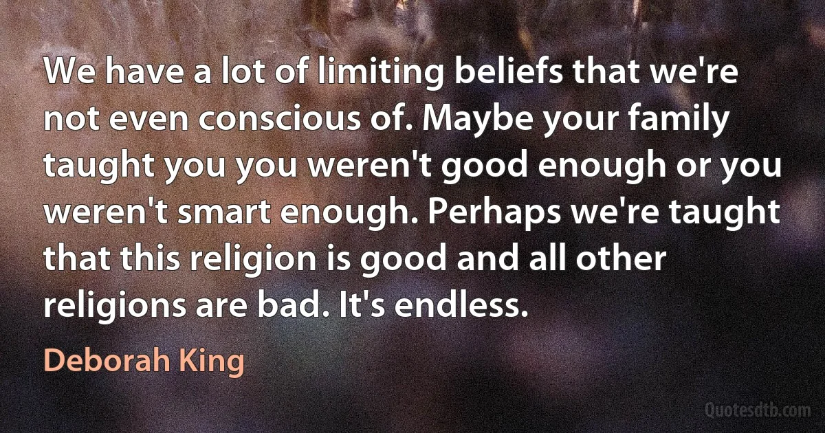 We have a lot of limiting beliefs that we're not even conscious of. Maybe your family taught you you weren't good enough or you weren't smart enough. Perhaps we're taught that this religion is good and all other religions are bad. It's endless. (Deborah King)