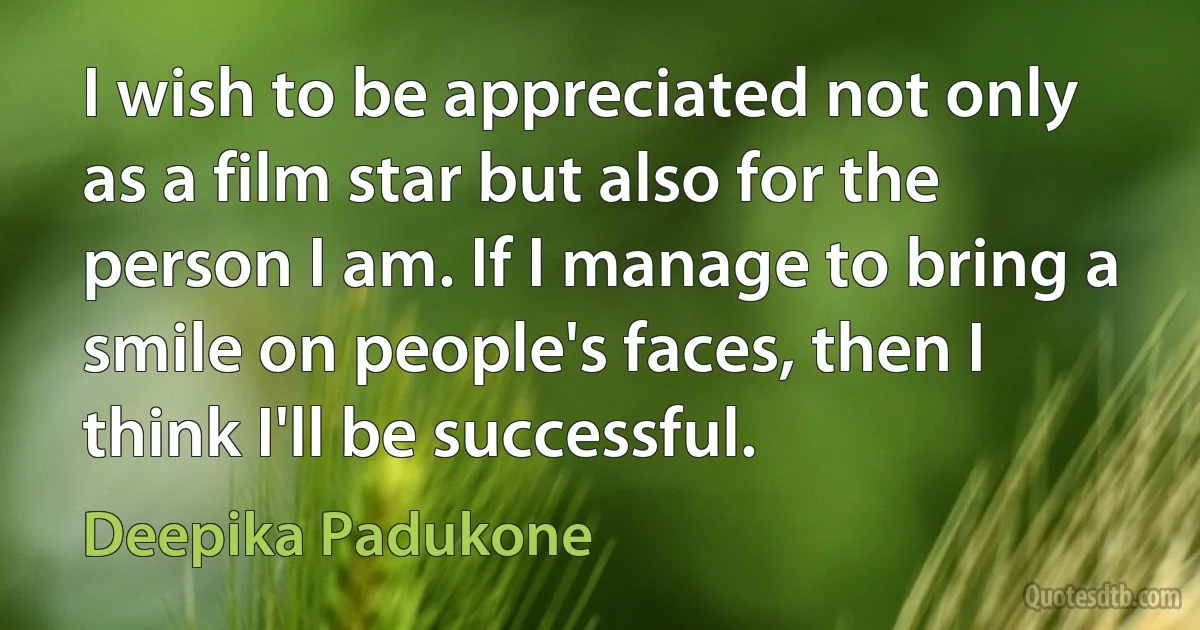 I wish to be appreciated not only as a film star but also for the person I am. If I manage to bring a smile on people's faces, then I think I'll be successful. (Deepika Padukone)