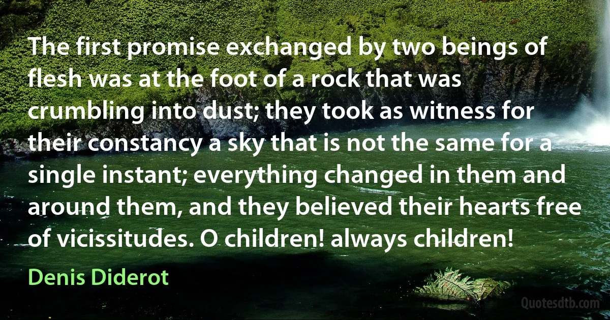 The first promise exchanged by two beings of flesh was at the foot of a rock that was crumbling into dust; they took as witness for their constancy a sky that is not the same for a single instant; everything changed in them and around them, and they believed their hearts free of vicissitudes. O children! always children! (Denis Diderot)