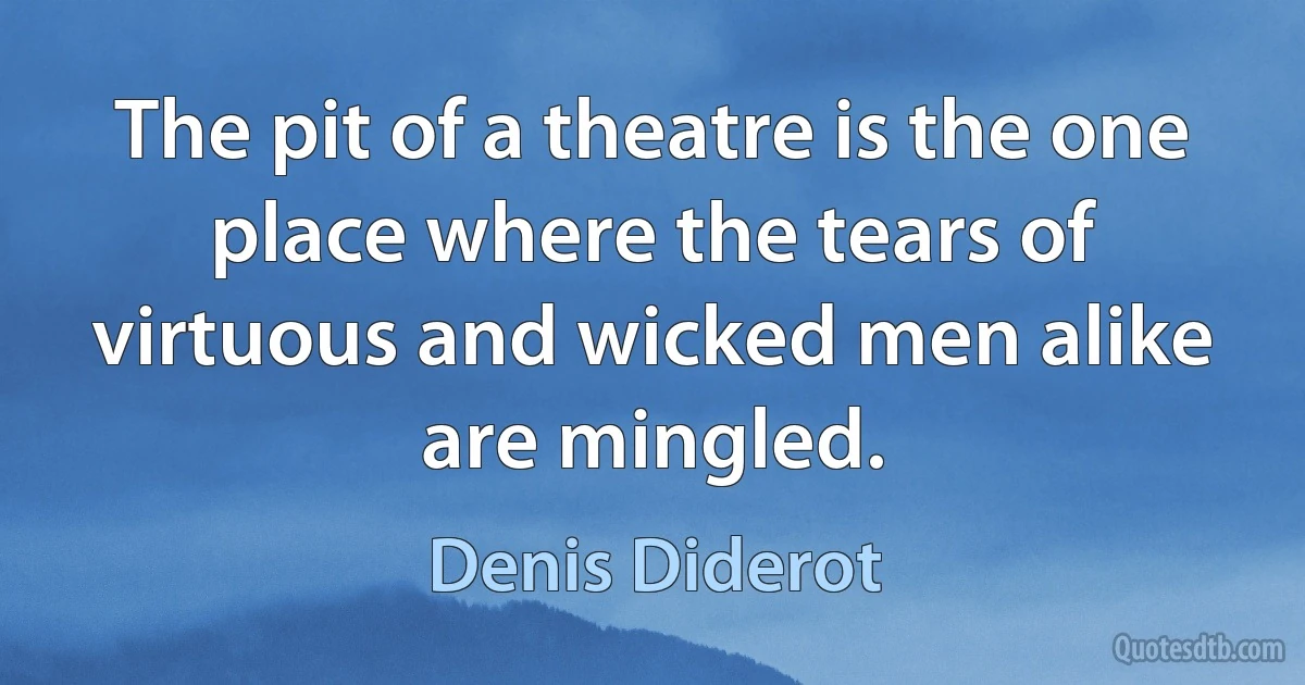 The pit of a theatre is the one place where the tears of virtuous and wicked men alike are mingled. (Denis Diderot)