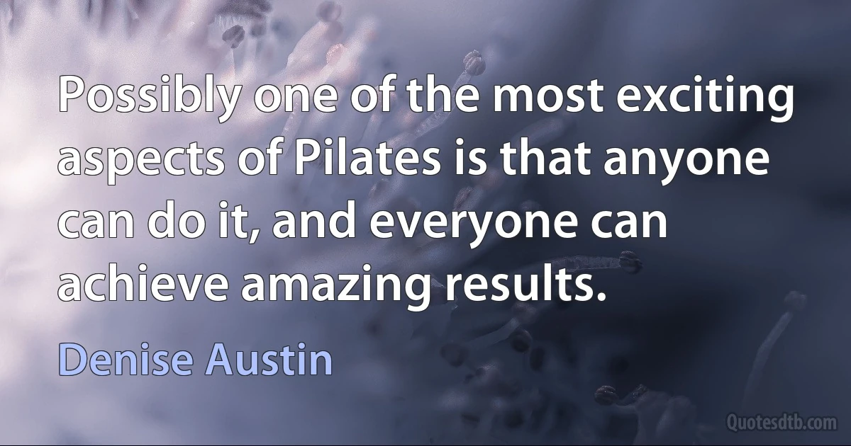 Possibly one of the most exciting aspects of Pilates is that anyone can do it, and everyone can achieve amazing results. (Denise Austin)