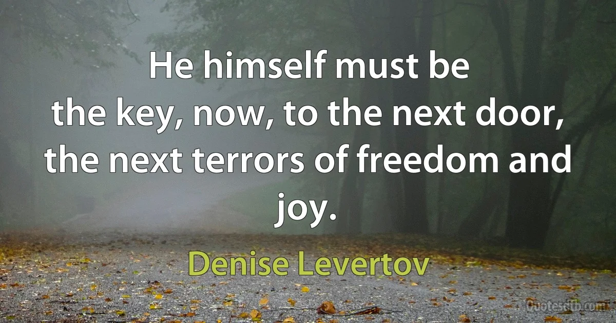 He himself must be
the key, now, to the next door,
the next terrors of freedom and joy. (Denise Levertov)