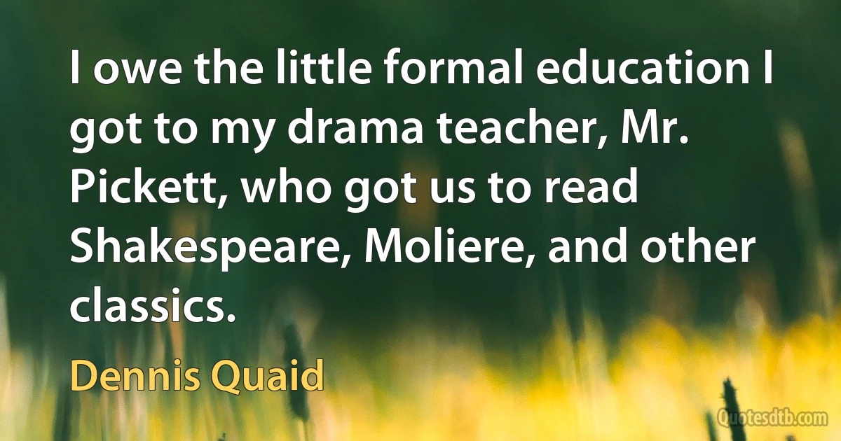 I owe the little formal education I got to my drama teacher, Mr. Pickett, who got us to read Shakespeare, Moliere, and other classics. (Dennis Quaid)