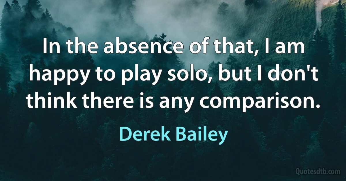 In the absence of that, I am happy to play solo, but I don't think there is any comparison. (Derek Bailey)