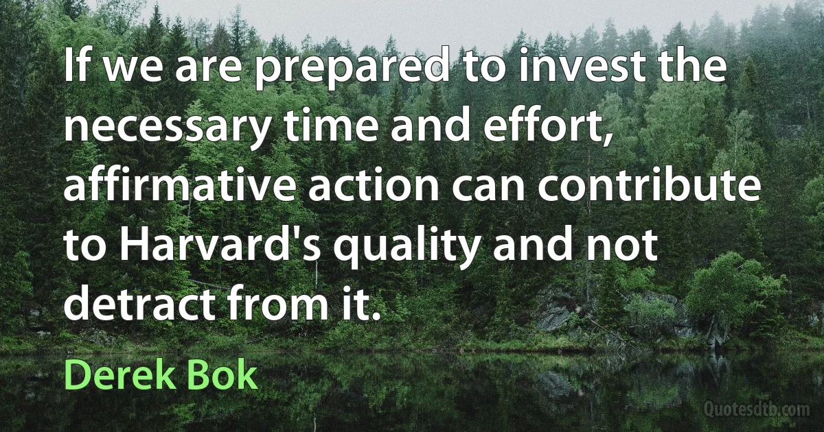 If we are prepared to invest the necessary time and effort, affirmative action can contribute to Harvard's quality and not detract from it. (Derek Bok)