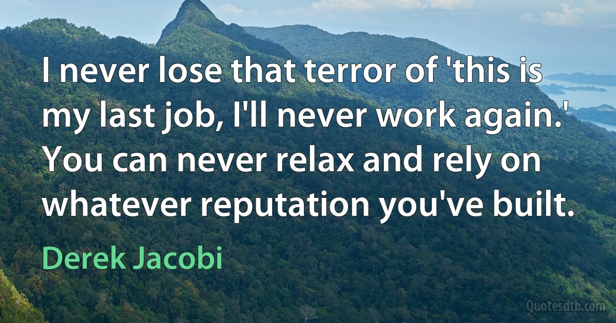 I never lose that terror of 'this is my last job, I'll never work again.' You can never relax and rely on whatever reputation you've built. (Derek Jacobi)