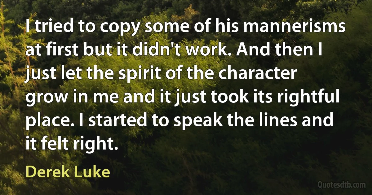 I tried to copy some of his mannerisms at first but it didn't work. And then I just let the spirit of the character grow in me and it just took its rightful place. I started to speak the lines and it felt right. (Derek Luke)