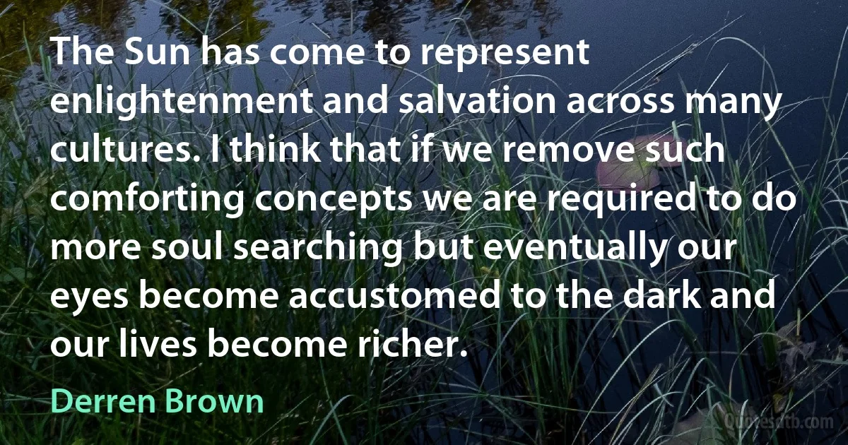 The Sun has come to represent enlightenment and salvation across many cultures. I think that if we remove such comforting concepts we are required to do more soul searching but eventually our eyes become accustomed to the dark and our lives become richer. (Derren Brown)