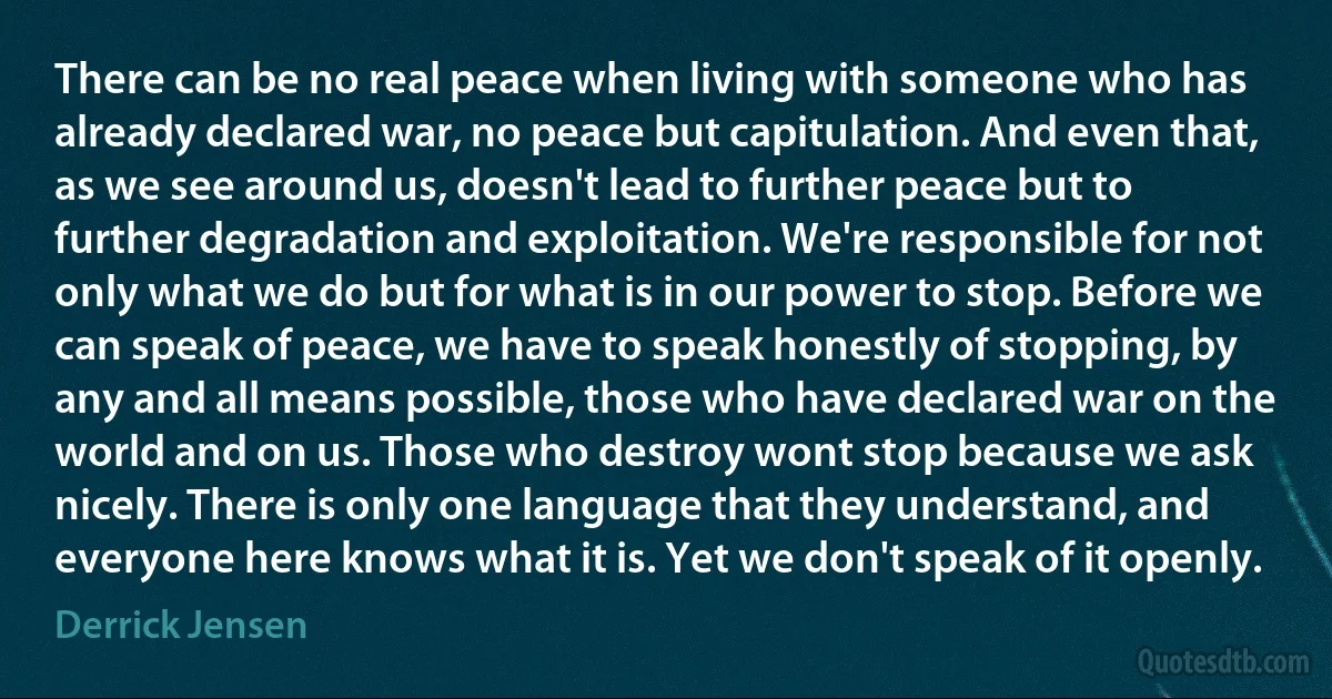 There can be no real peace when living with someone who has already declared war, no peace but capitulation. And even that, as we see around us, doesn't lead to further peace but to further degradation and exploitation. We're responsible for not only what we do but for what is in our power to stop. Before we can speak of peace, we have to speak honestly of stopping, by any and all means possible, those who have declared war on the world and on us. Those who destroy wont stop because we ask nicely. There is only one language that they understand, and everyone here knows what it is. Yet we don't speak of it openly. (Derrick Jensen)