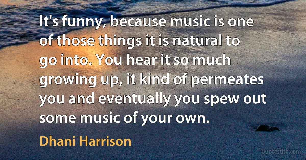 It's funny, because music is one of those things it is natural to go into. You hear it so much growing up, it kind of permeates you and eventually you spew out some music of your own. (Dhani Harrison)