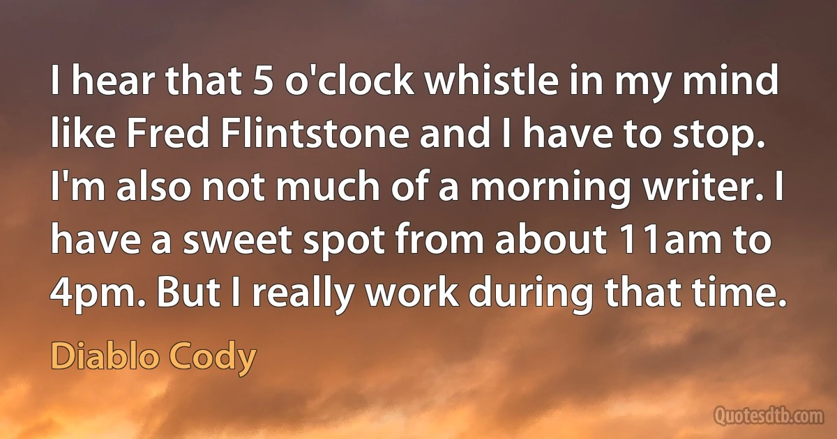 I hear that 5 o'clock whistle in my mind like Fred Flintstone and I have to stop. I'm also not much of a morning writer. I have a sweet spot from about 11am to 4pm. But I really work during that time. (Diablo Cody)