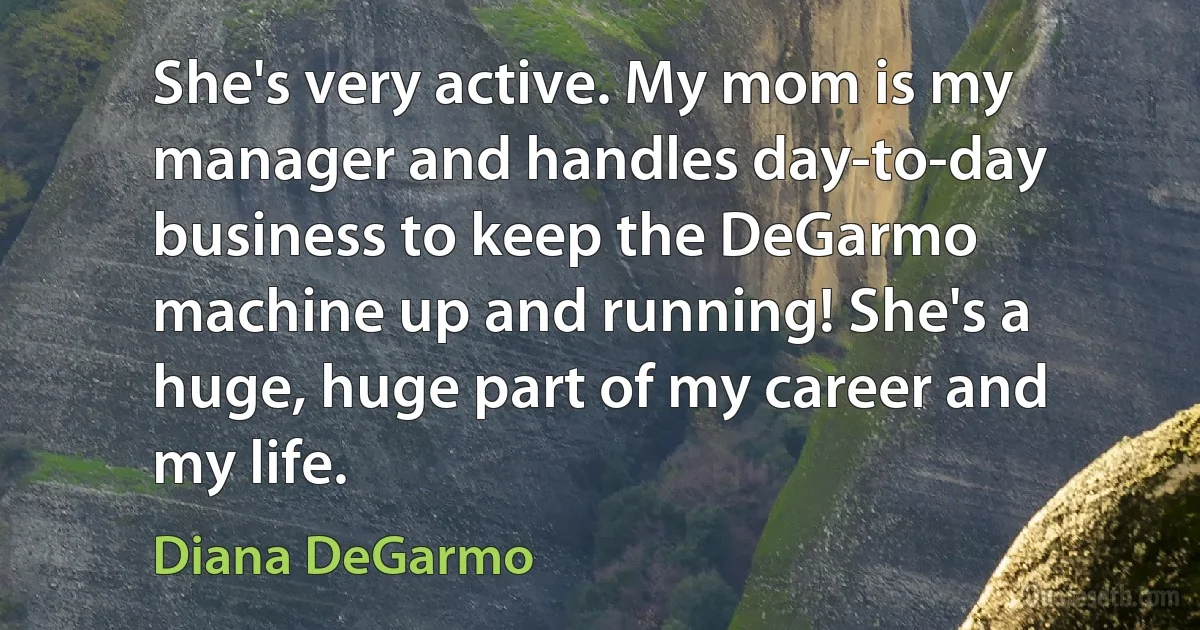 She's very active. My mom is my manager and handles day-to-day business to keep the DeGarmo machine up and running! She's a huge, huge part of my career and my life. (Diana DeGarmo)