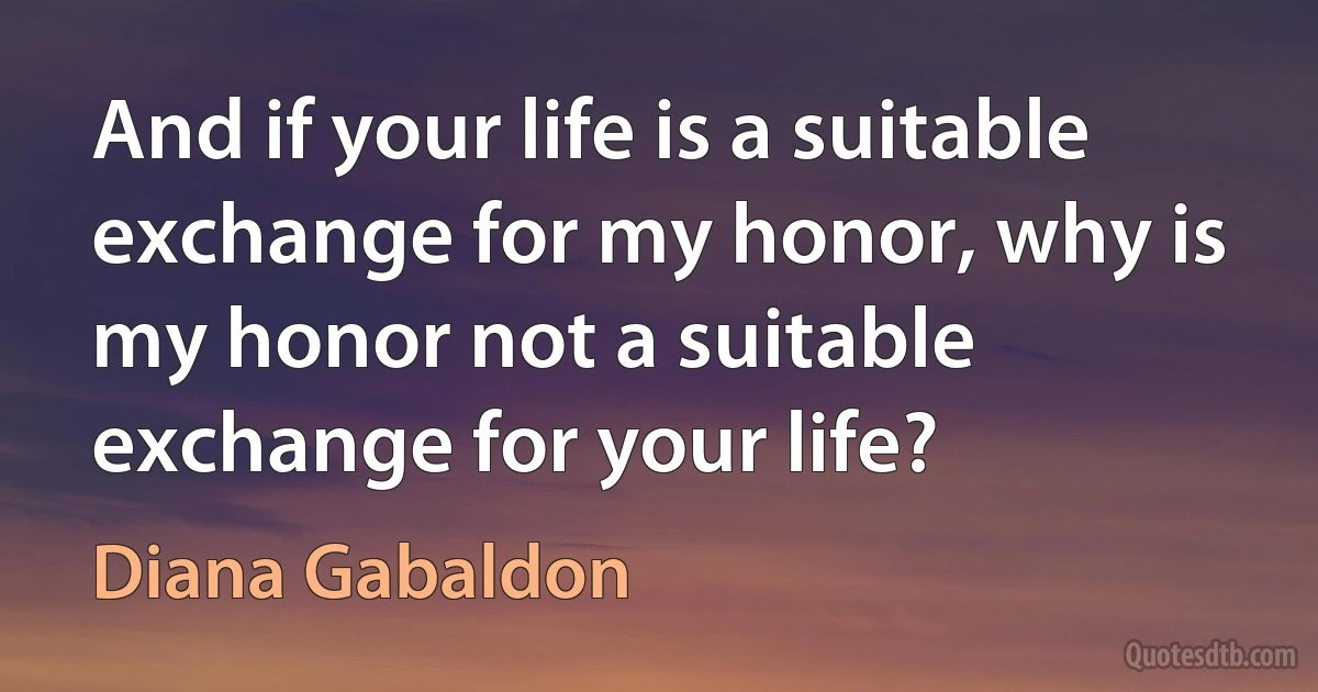 And if your life is a suitable exchange for my honor, why is my honor not a suitable exchange for your life? (Diana Gabaldon)