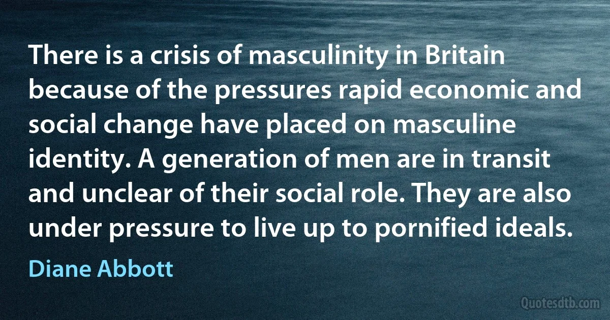 There is a crisis of masculinity in Britain because of the pressures rapid economic and social change have placed on masculine identity. A generation of men are in transit and unclear of their social role. They are also under pressure to live up to pornified ideals. (Diane Abbott)