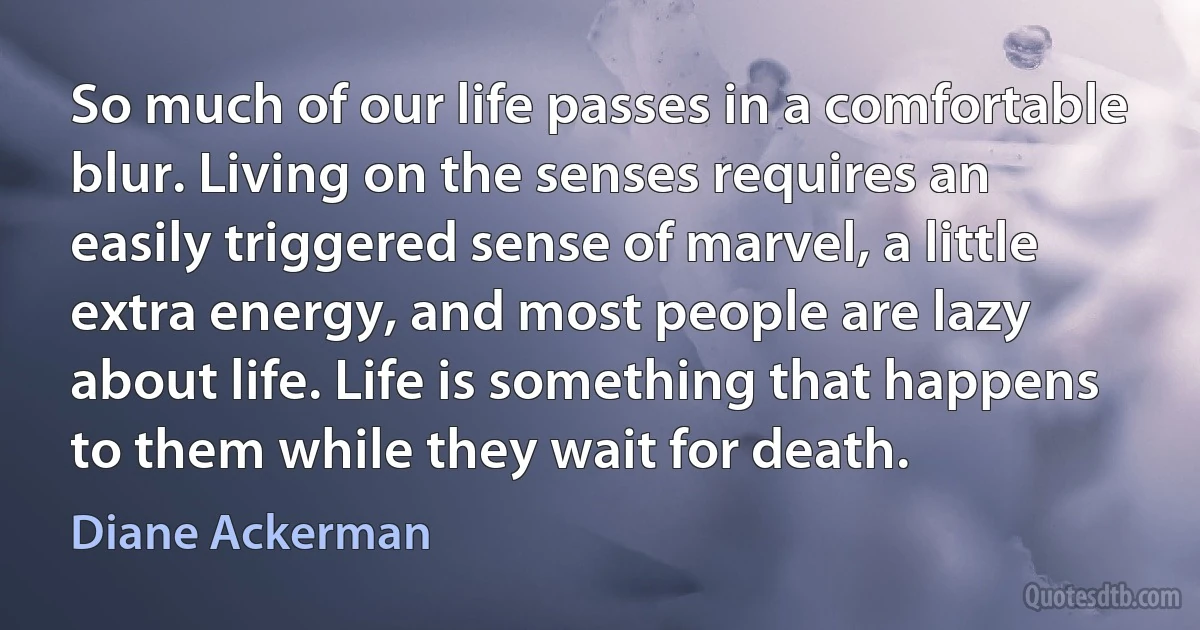 So much of our life passes in a comfortable blur. Living on the senses requires an easily triggered sense of marvel, a little extra energy, and most people are lazy about life. Life is something that happens to them while they wait for death. (Diane Ackerman)