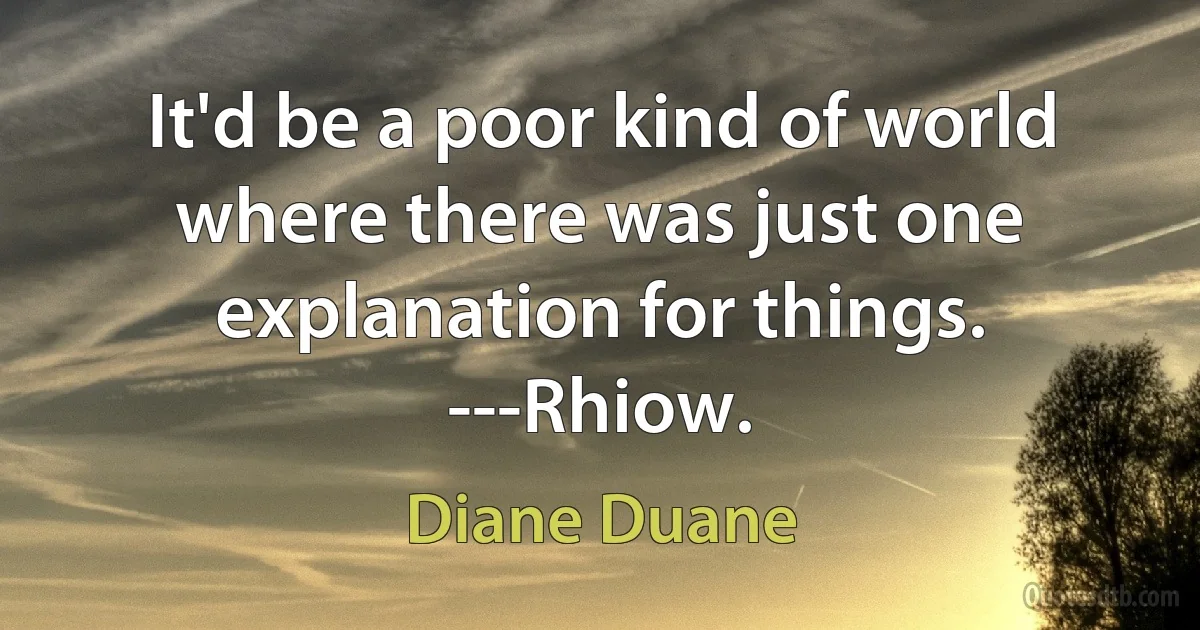 It'd be a poor kind of world where there was just one explanation for things. ---Rhiow. (Diane Duane)