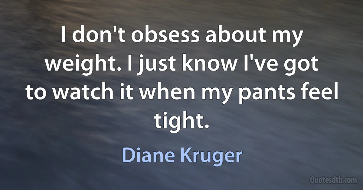 I don't obsess about my weight. I just know I've got to watch it when my pants feel tight. (Diane Kruger)