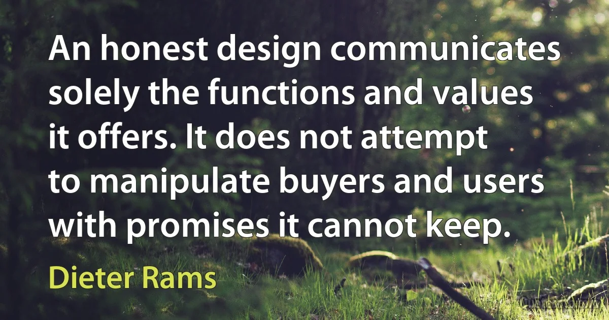 An honest design communicates solely the functions and values it offers. It does not attempt to manipulate buyers and users with promises it cannot keep. (Dieter Rams)