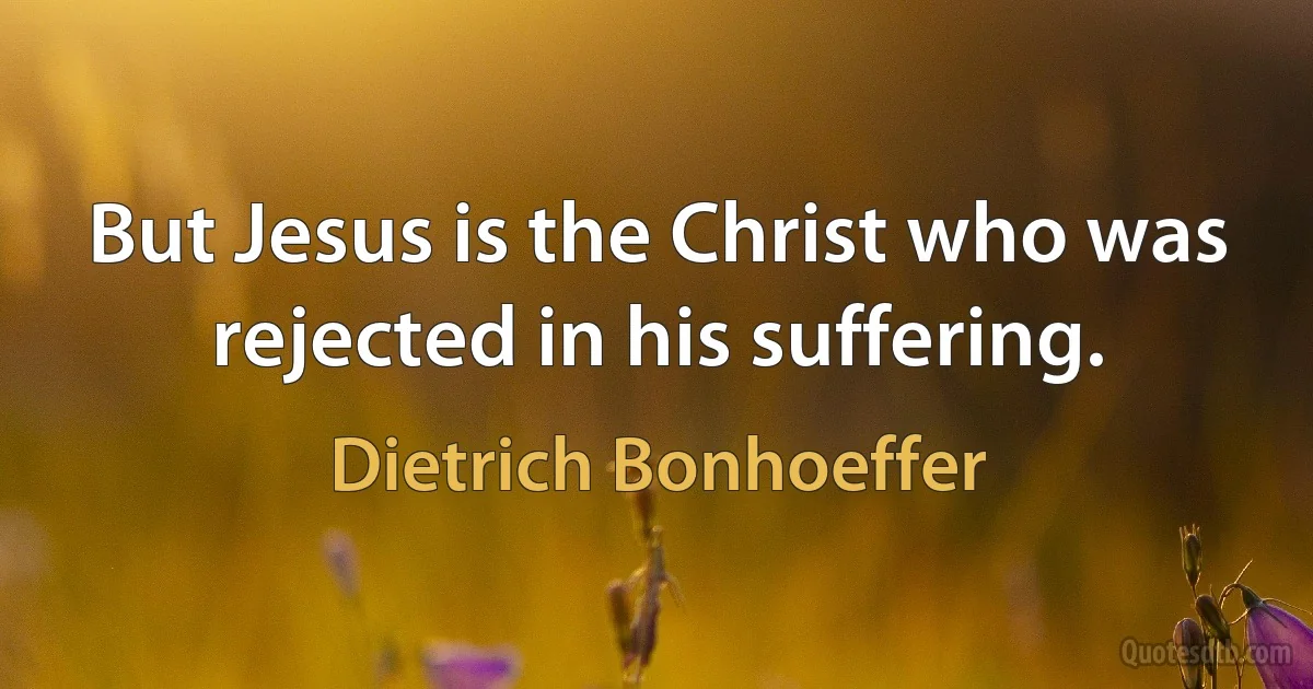 But Jesus is the Christ who was rejected in his suffering. (Dietrich Bonhoeffer)