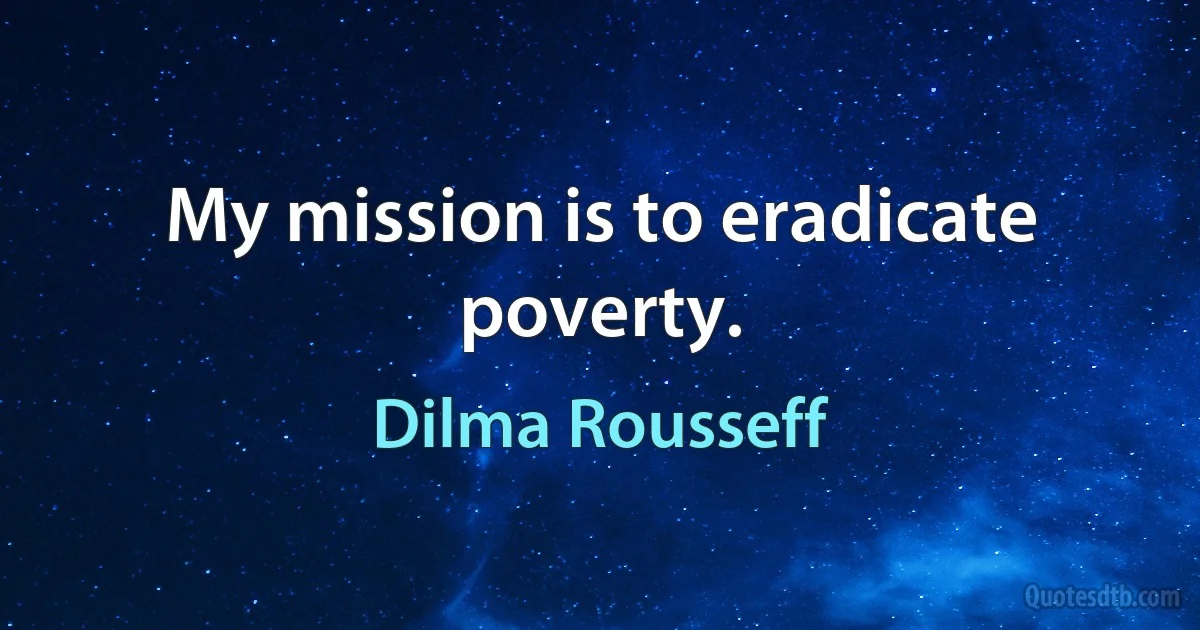 My mission is to eradicate poverty. (Dilma Rousseff)