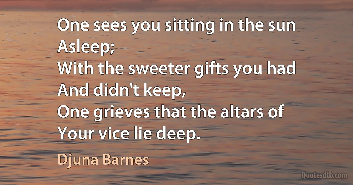 One sees you sitting in the sun
Asleep;
With the sweeter gifts you had
And didn't keep,
One grieves that the altars of
Your vice lie deep. (Djuna Barnes)