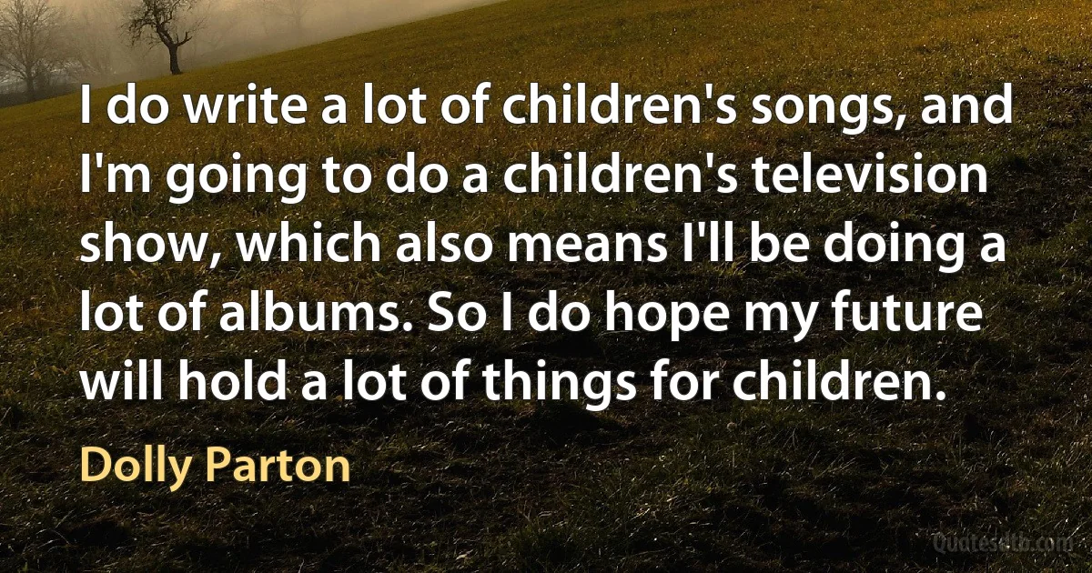 I do write a lot of children's songs, and I'm going to do a children's television show, which also means I'll be doing a lot of albums. So I do hope my future will hold a lot of things for children. (Dolly Parton)