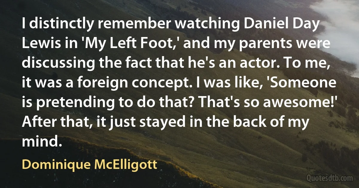 I distinctly remember watching Daniel Day Lewis in 'My Left Foot,' and my parents were discussing the fact that he's an actor. To me, it was a foreign concept. I was like, 'Someone is pretending to do that? That's so awesome!' After that, it just stayed in the back of my mind. (Dominique McElligott)