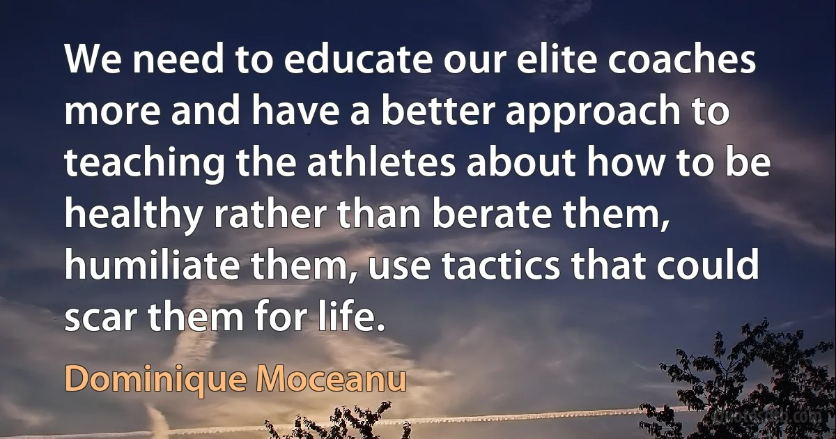 We need to educate our elite coaches more and have a better approach to teaching the athletes about how to be healthy rather than berate them, humiliate them, use tactics that could scar them for life. (Dominique Moceanu)