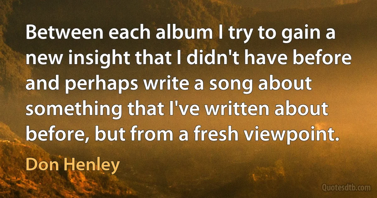 Between each album I try to gain a new insight that I didn't have before and perhaps write a song about something that I've written about before, but from a fresh viewpoint. (Don Henley)