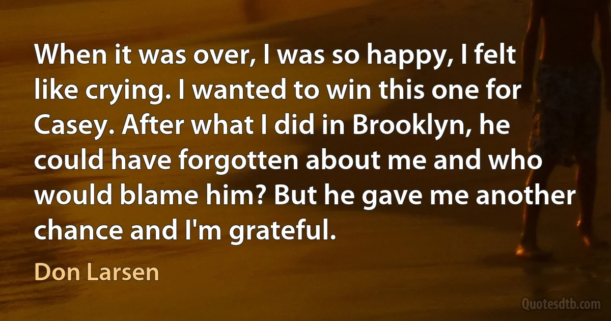 When it was over, I was so happy, I felt like crying. I wanted to win this one for Casey. After what I did in Brooklyn, he could have forgotten about me and who would blame him? But he gave me another chance and I'm grateful. (Don Larsen)