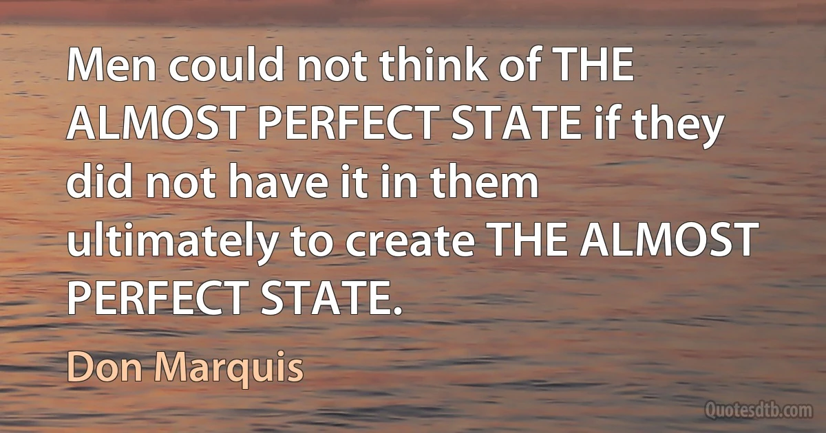 Men could not think of THE ALMOST PERFECT STATE if they did not have it in them ultimately to create THE ALMOST PERFECT STATE. (Don Marquis)