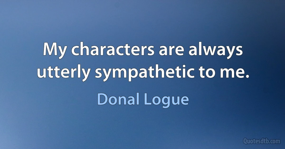 My characters are always utterly sympathetic to me. (Donal Logue)