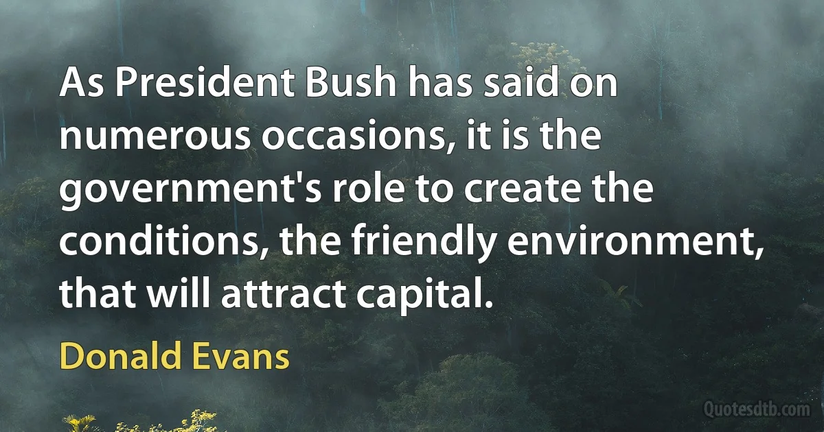 As President Bush has said on numerous occasions, it is the government's role to create the conditions, the friendly environment, that will attract capital. (Donald Evans)