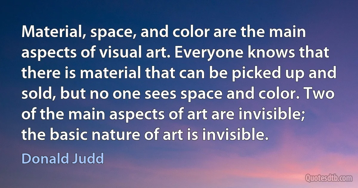 Material, space, and color are the main aspects of visual art. Everyone knows that there is material that can be picked up and sold, but no one sees space and color. Two of the main aspects of art are invisible; the basic nature of art is invisible. (Donald Judd)