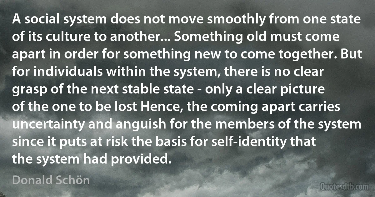 A social system does not move smoothly from one state of its culture to another... Something old must come apart in order for something new to come together. But for individuals within the system, there is no clear grasp of the next stable state - only a clear picture of the one to be lost Hence, the coming apart carries uncertainty and anguish for the members of the system since it puts at risk the basis for self-identity that the system had provided. (Donald Schön)