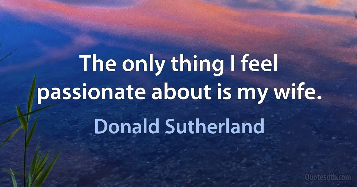 The only thing I feel passionate about is my wife. (Donald Sutherland)