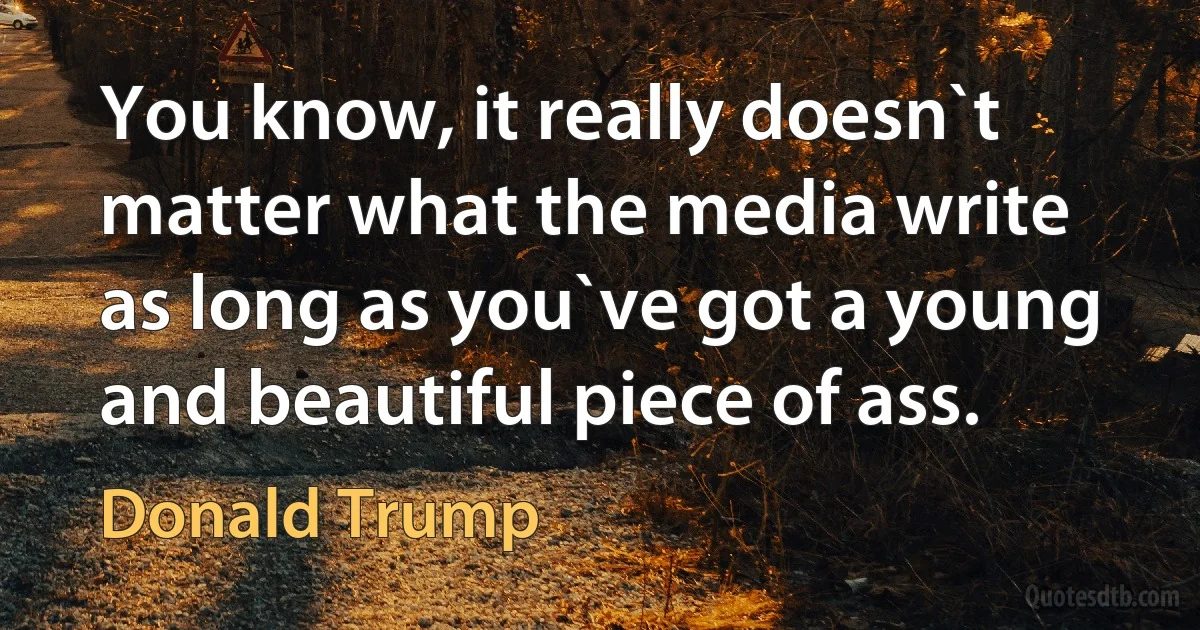 You know, it really doesn`t matter what the media write as long as you`ve got a young and beautiful piece of ass. (Donald Trump)