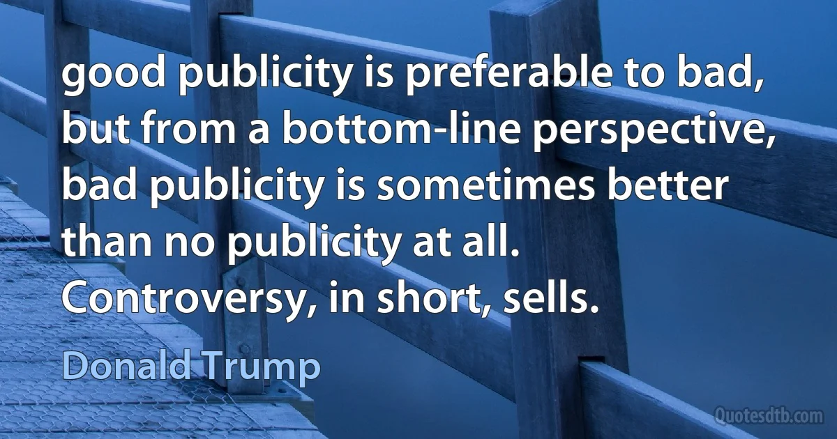 good publicity is preferable to bad, but from a bottom-line perspective, bad publicity is sometimes better than no publicity at all. Controversy, in short, sells. (Donald Trump)