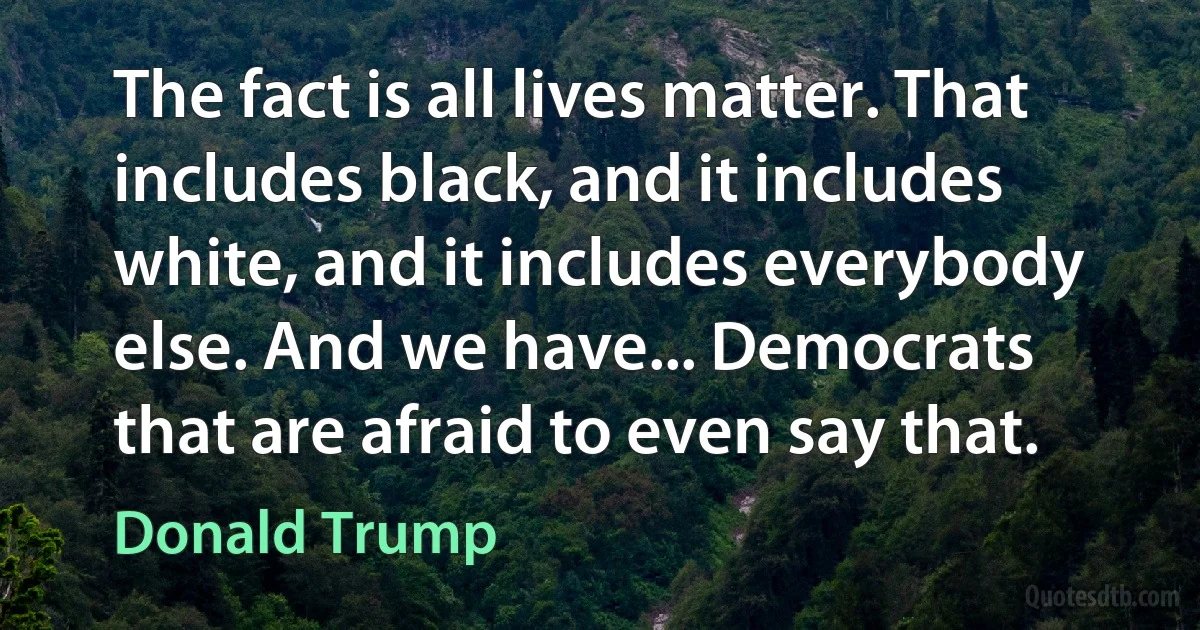 The fact is all lives matter. That includes black, and it includes white, and it includes everybody else. And we have... Democrats that are afraid to even say that. (Donald Trump)