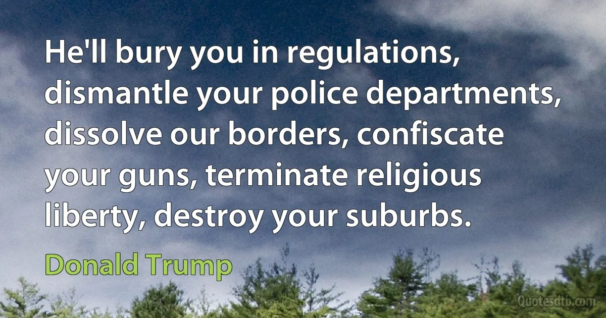 He'll bury you in regulations, dismantle your police departments, dissolve our borders, confiscate your guns, terminate religious liberty, destroy your suburbs. (Donald Trump)