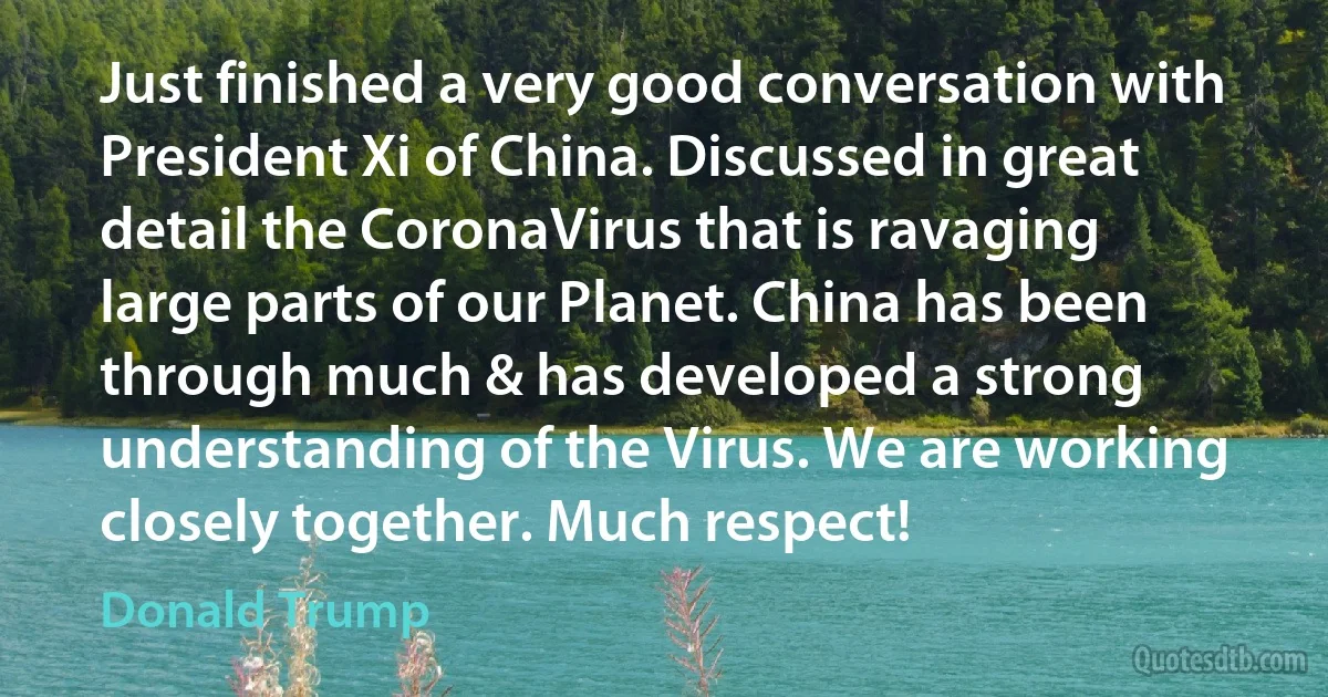 Just finished a very good conversation with President Xi of China. Discussed in great detail the CoronaVirus that is ravaging large parts of our Planet. China has been through much & has developed a strong understanding of the Virus. We are working closely together. Much respect! (Donald Trump)