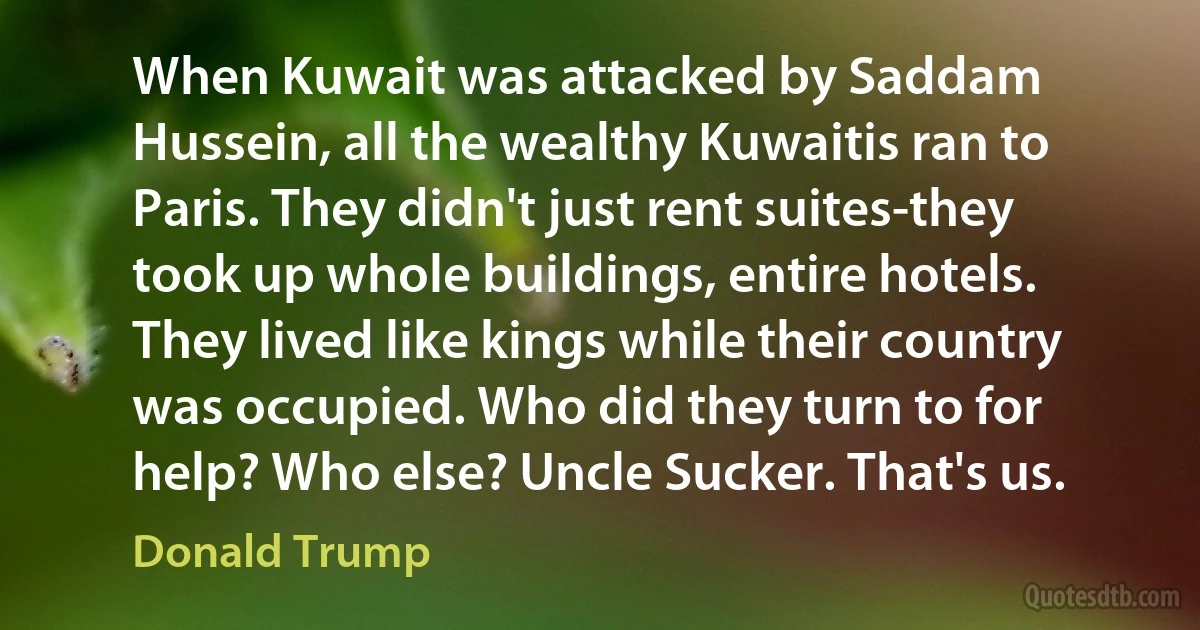 When Kuwait was attacked by Saddam Hussein, all the wealthy Kuwaitis ran to Paris. They didn't just rent suites-they took up whole buildings, entire hotels. They lived like kings while their country was occupied. Who did they turn to for help? Who else? Uncle Sucker. That's us. (Donald Trump)