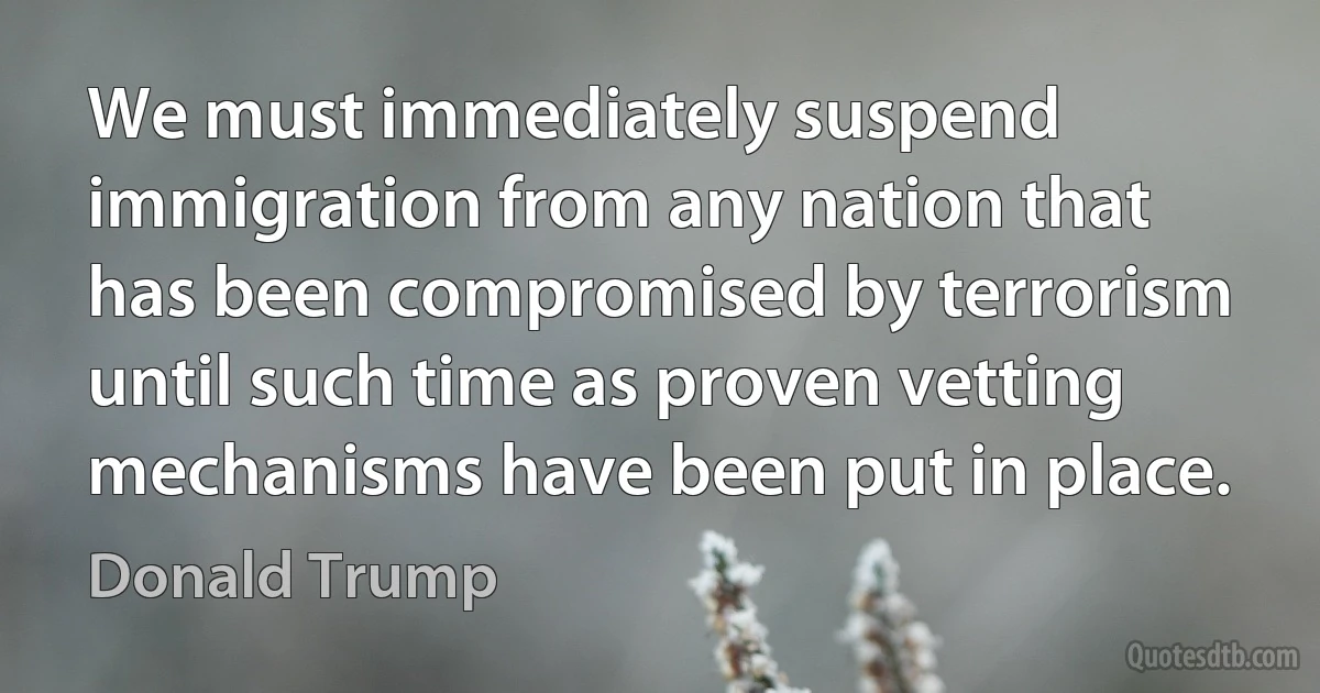 We must immediately suspend immigration from any nation that has been compromised by terrorism until such time as proven vetting mechanisms have been put in place. (Donald Trump)