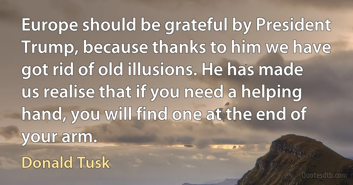 Europe should be grateful by President Trump, because thanks to him we have got rid of old illusions. He has made us realise that if you need a helping hand, you will find one at the end of your arm. (Donald Tusk)