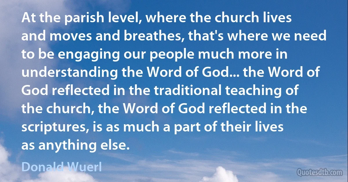 At the parish level, where the church lives and moves and breathes, that's where we need to be engaging our people much more in understanding the Word of God... the Word of God reflected in the traditional teaching of the church, the Word of God reflected in the scriptures, is as much a part of their lives as anything else. (Donald Wuerl)